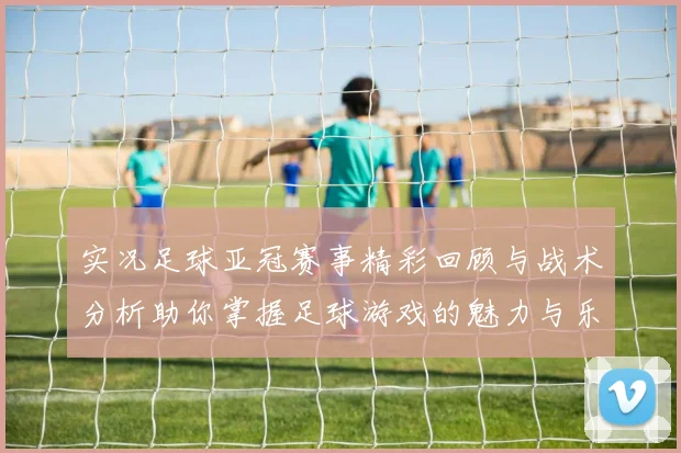 实况足球亚冠赛事精彩回顾与战术分析助你掌握足球游戏的魅力与乐趣