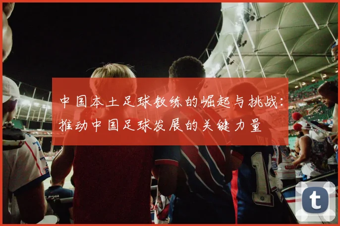 中国本土足球教练的崛起与挑战：推动中国足球发展的关键力量
