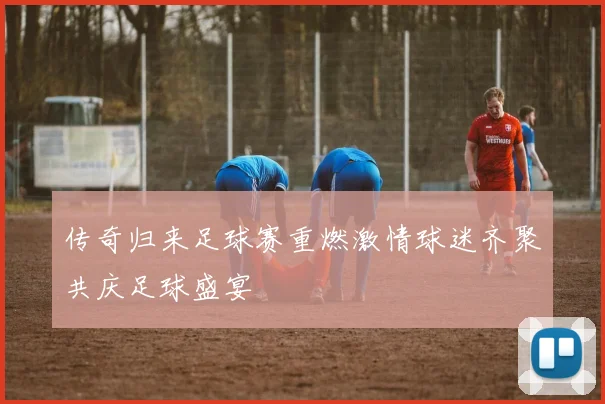 传奇归来足球赛重燃激情球迷齐聚共庆足球盛宴