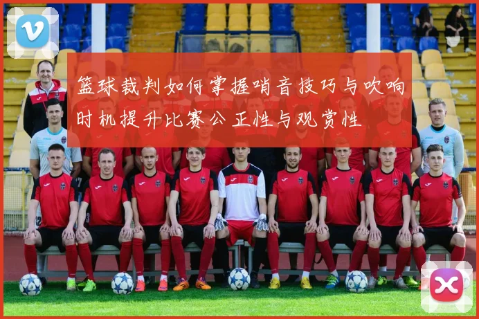 篮球裁判如何掌握哨音技巧与吹响时机提升比赛公正性与观赏性